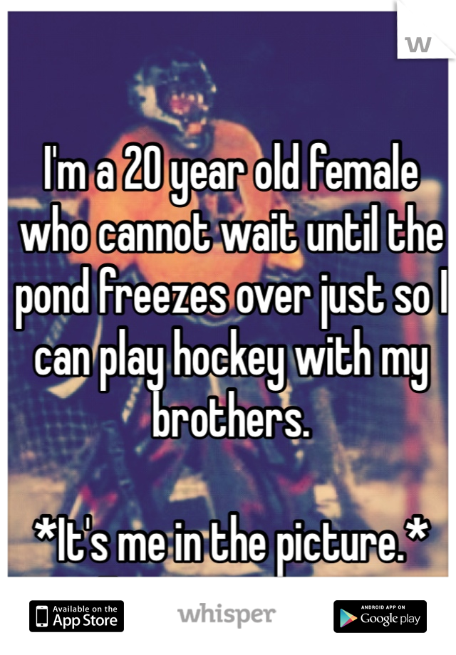 I'm a 20 year old female who cannot wait until the pond freezes over just so I can play hockey with my brothers. 

*It's me in the picture.*
First time in net