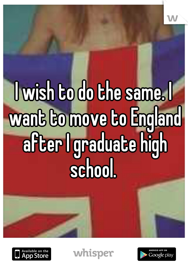 I wish to do the same. I want to move to England after I graduate high school. 