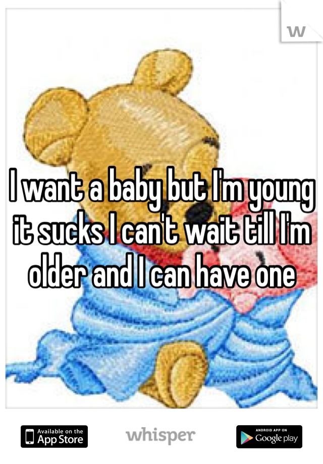 I want a baby but I'm young it sucks I can't wait till I'm older and I can have one 