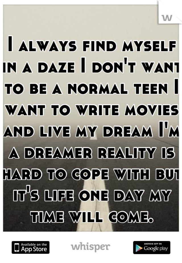 I always find myself in a daze I don't want to be a normal teen I want to write movies and live my dream I'm a dreamer reality is hard to cope with but it's life one day my time will come.