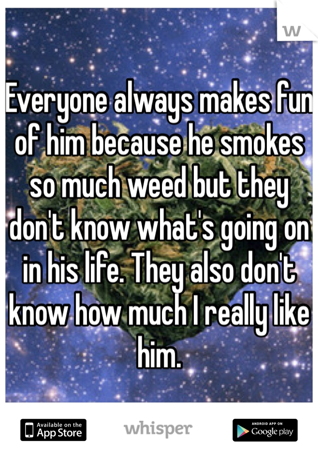 Everyone always makes fun of him because he smokes so much weed but they don't know what's going on in his life. They also don't know how much I really like him.