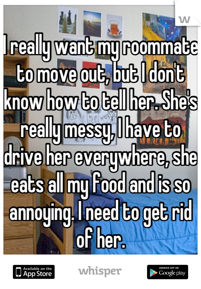 I really want my roommate to move out, but I don't know how to tell her. She's really messy, I have to drive her everywhere, she eats all my food and is so annoying. I need to get rid of her.