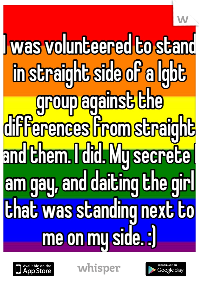 I was volunteered to stand in straight side of a lgbt group against the differences from straight and them. I did. My secrete I am gay, and daiting the girl that was standing next to me on my side. :)