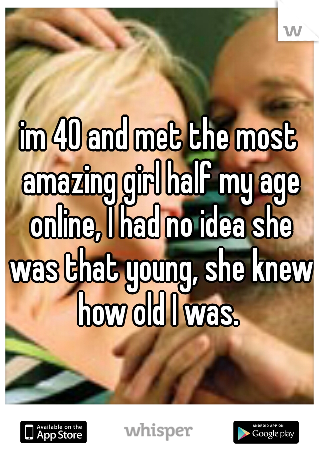 im 40 and met the most amazing girl half my age online, I had no idea she was that young, she knew how old I was. 