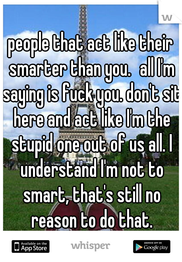 people that act like their smarter than you.
all I'm saying is fuck you. don't sit here and act like I'm the stupid one out of us all. I understand I'm not to smart, that's still no reason to do that.