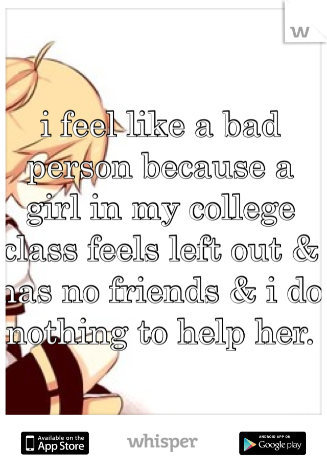 i feel like a bad person because a girl in my college class feels left out & has no friends & i do nothing to help her. 