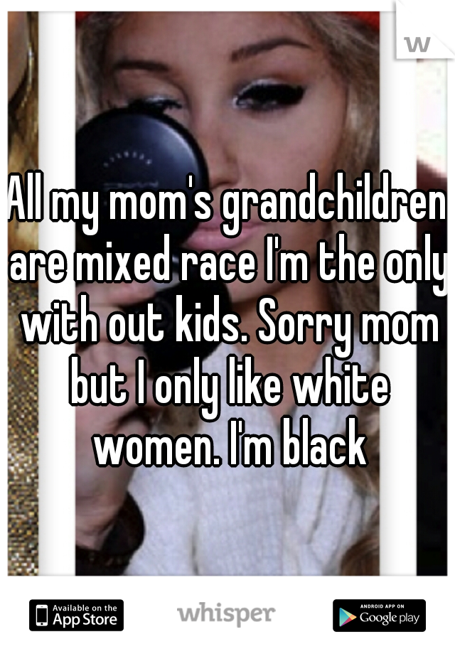 All my mom's grandchildren are mixed race I'm the only with out kids. Sorry mom but I only like white women. I'm black