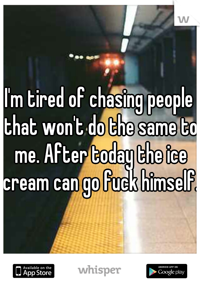 I'm tired of chasing people that won't do the same to me. After today the ice cream can go fuck himself.