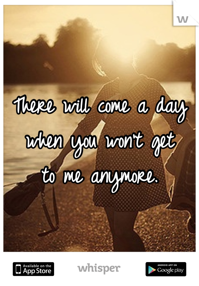 There will come a day 
when you won't get
to me anymore.