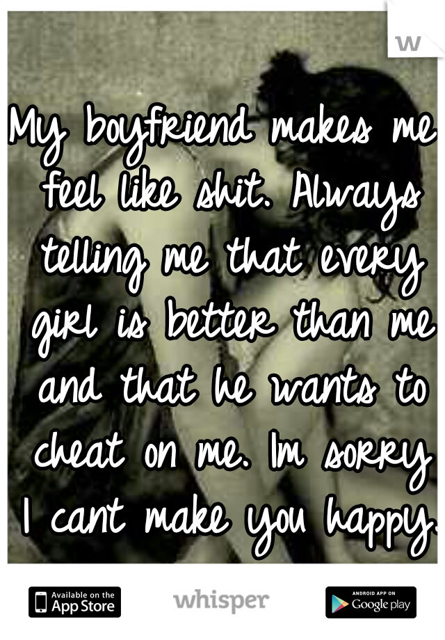 My boyfriend makes me feel like shit. Always telling me that every girl is better than me and that he wants to cheat on me. Im sorry I cant make you happy.