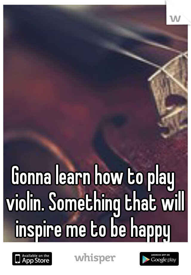 Gonna learn how to play violin. Something that will inspire me to be happy 