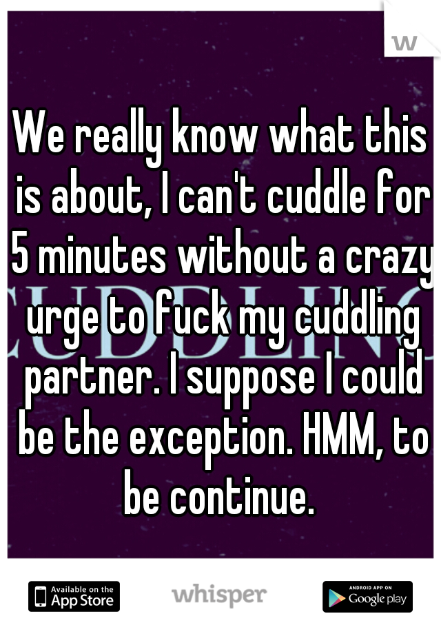We really know what this is about, I can't cuddle for 5 minutes without a crazy urge to fuck my cuddling partner. I suppose I could be the exception. HMM, to be continue. 