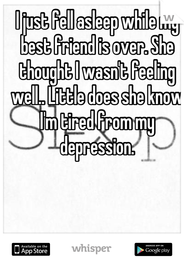 I just fell asleep while my best friend is over. She thought I wasn't feeling well.. Little does she know I'm tired from my depression.