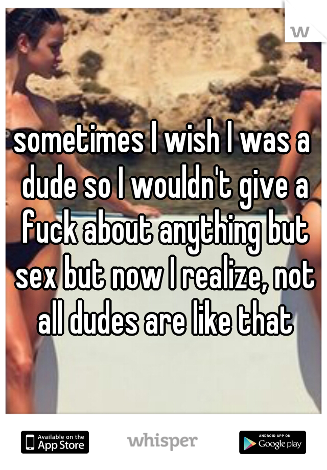 sometimes I wish I was a dude so I wouldn't give a fuck about anything but sex but now I realize, not all dudes are like that