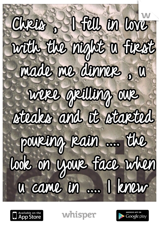 Chris ,  I fell in love with the night u first made me dinner , u were grilling our steaks and it started pouring rain .... the look on your face when u came in .... I knew you were the one :) 
