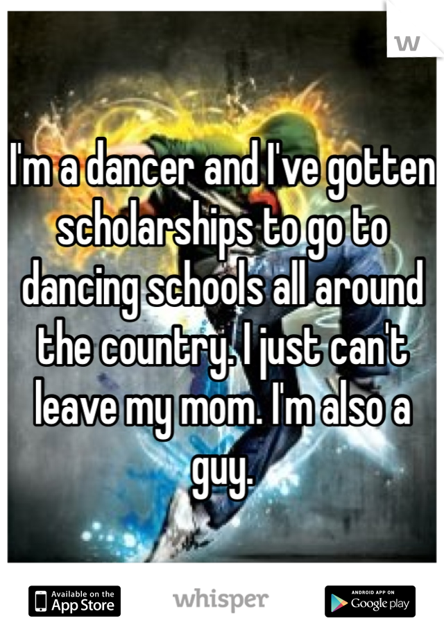 I'm a dancer and I've gotten scholarships to go to dancing schools all around the country. I just can't leave my mom. I'm also a guy. 