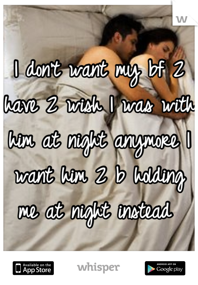 I don't want my bf 2 have 2 wish I was with him at night anymore I want him 2 b holding me at night instead 