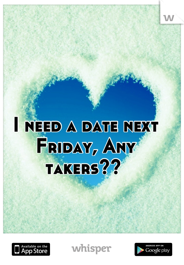 I need a date next Friday, Any takers?? 