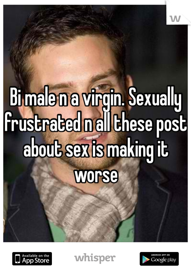 Bi male n a virgin. Sexually frustrated n all these post about sex is making it worse 