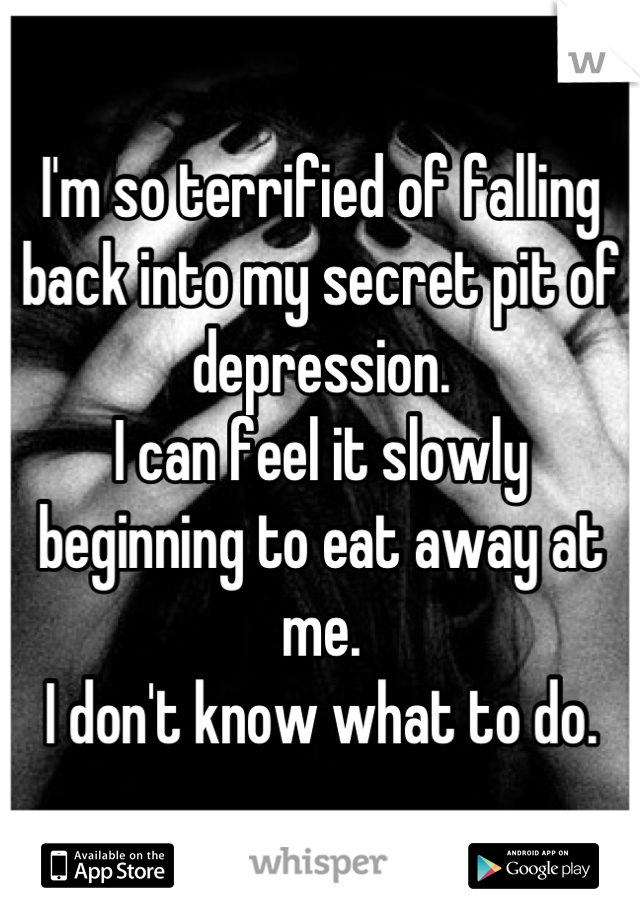 I'm so terrified of falling back into my secret pit of depression.
I can feel it slowly beginning to eat away at me.
I don't know what to do.