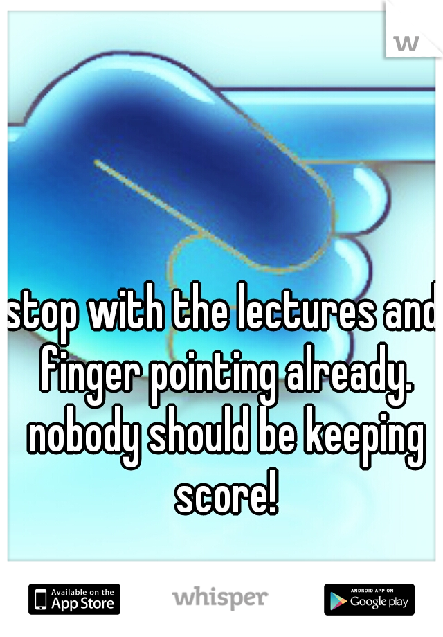 stop with the lectures and finger pointing already. nobody should be keeping score!