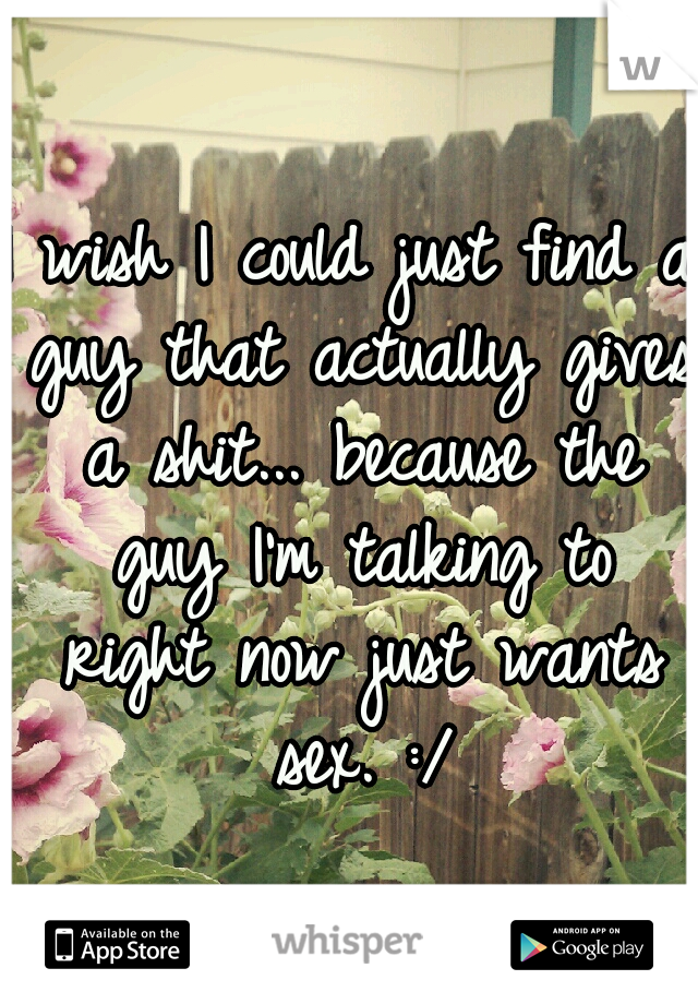 I wish I could just find a guy that actually gives a shit... because the guy I'm talking to right now just wants sex. :/