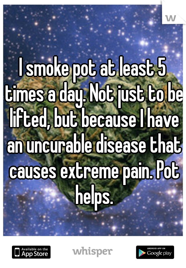 I smoke pot at least 5 times a day. Not just to be lifted, but because I have an uncurable disease that causes extreme pain. Pot helps.