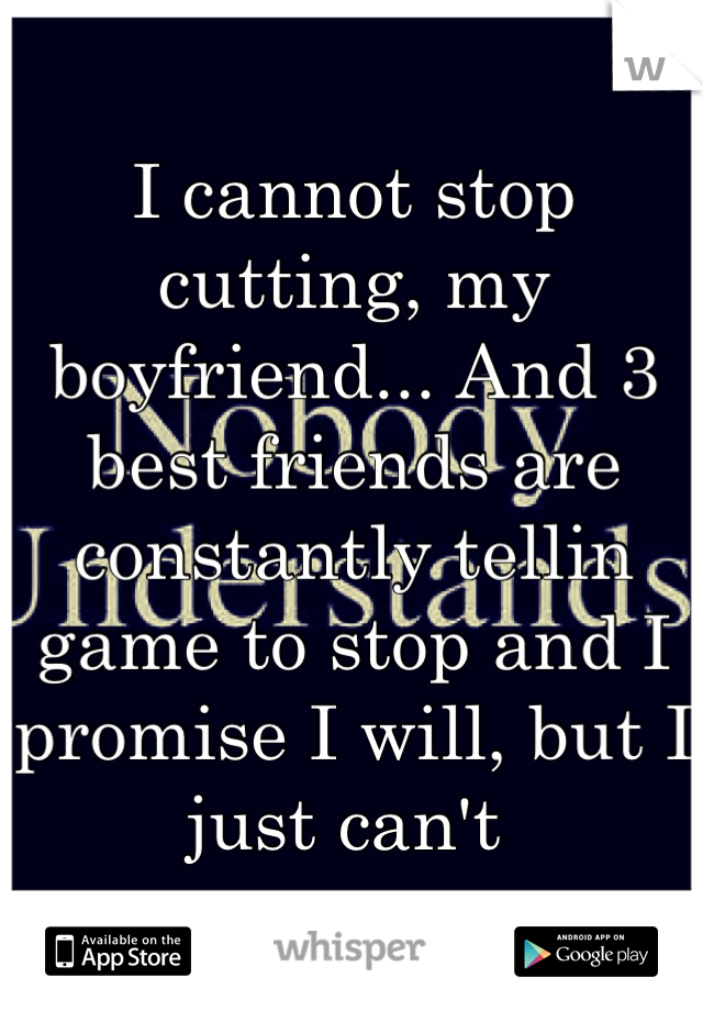 I cannot stop cutting, my boyfriend... And 3 best friends are constantly tellin game to stop and I promise I will, but I just can't 