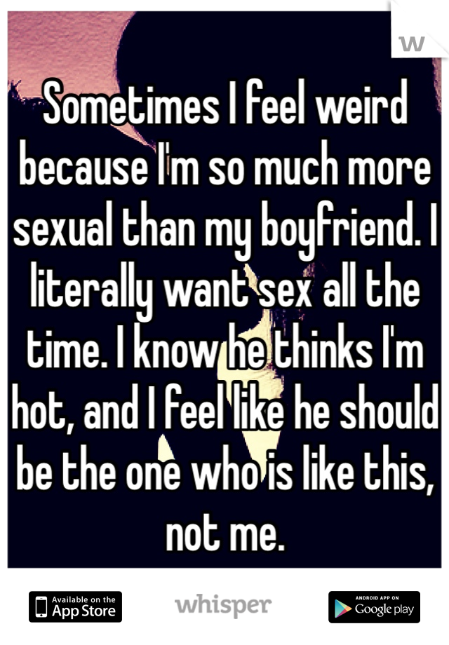 Sometimes I feel weird because I'm so much more sexual than my boyfriend. I literally want sex all the time. I know he thinks I'm hot, and I feel like he should be the one who is like this, not me.  
