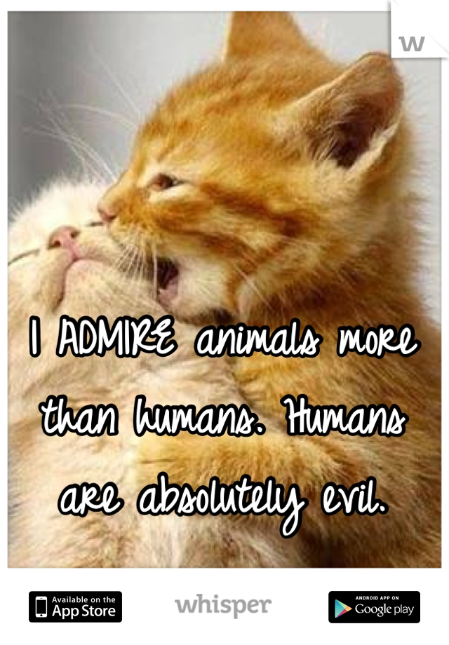 I ADMIRE animals more than humans. Humans are absolutely evil.  