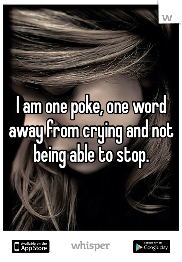 I am one poke, one word away from crying and not being able to stop. 
