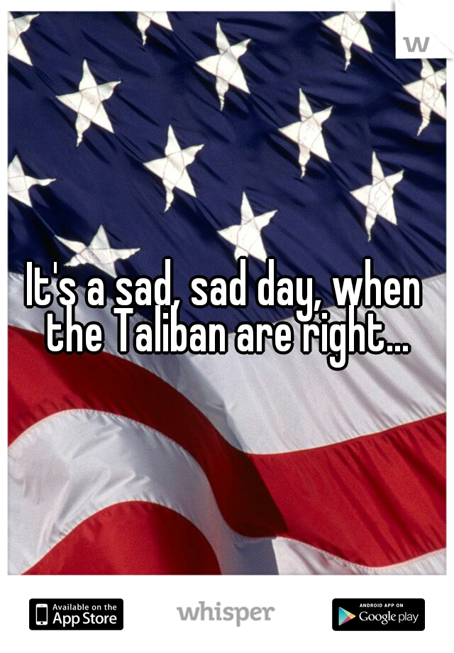 It's a sad, sad day, when the Taliban are right...