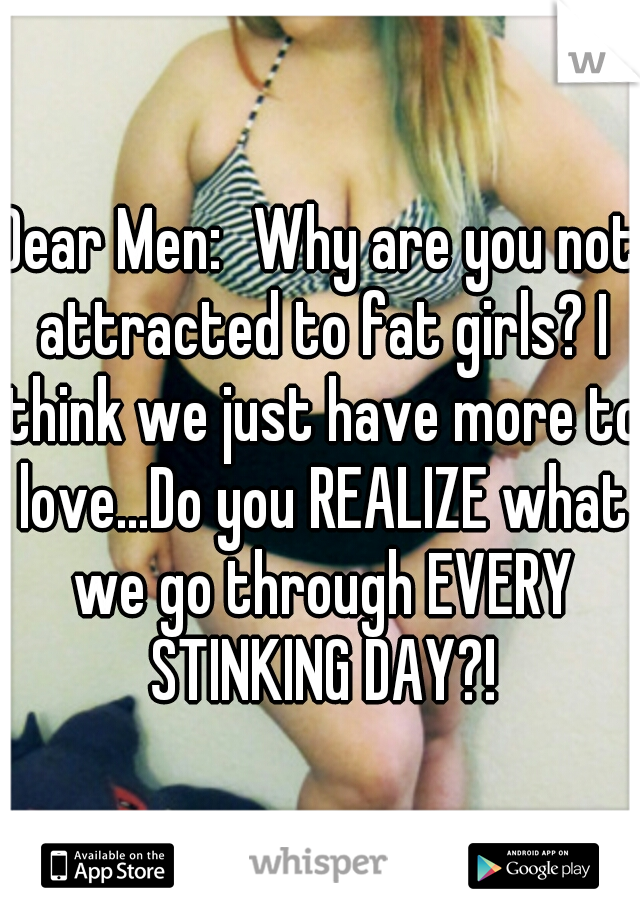 Dear Men:
Why are you not attracted to fat girls? I think we just have more to love...Do you REALIZE what we go through EVERY STINKING DAY?!