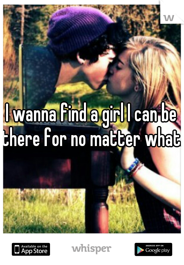 I wanna find a girl I can be there for no matter what.