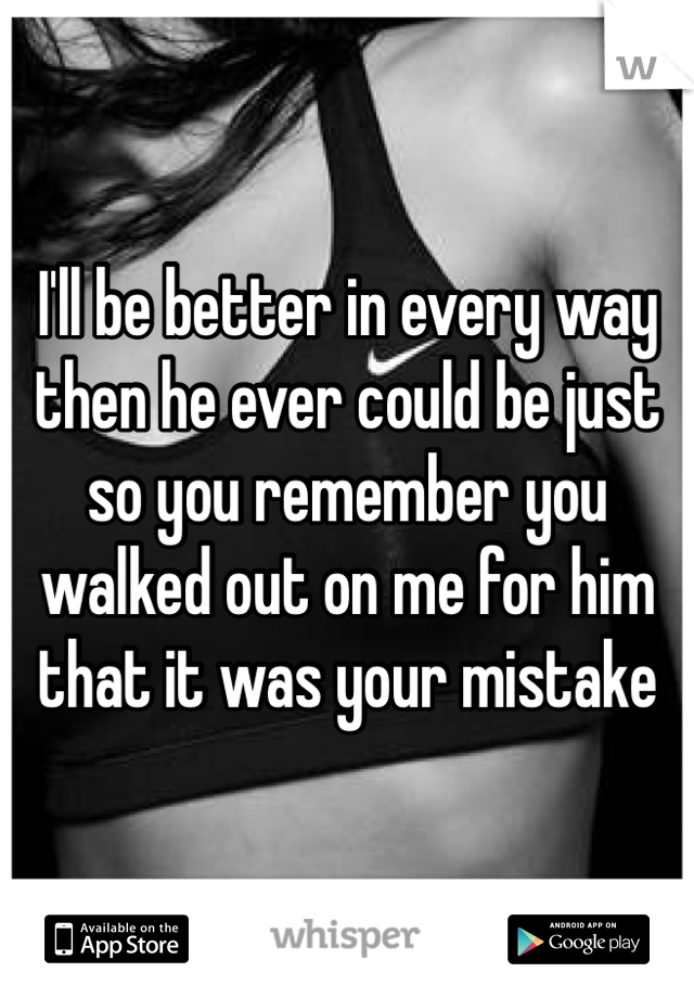 I'll be better in every way then he ever could be just so you remember you walked out on me for him that it was your mistake 