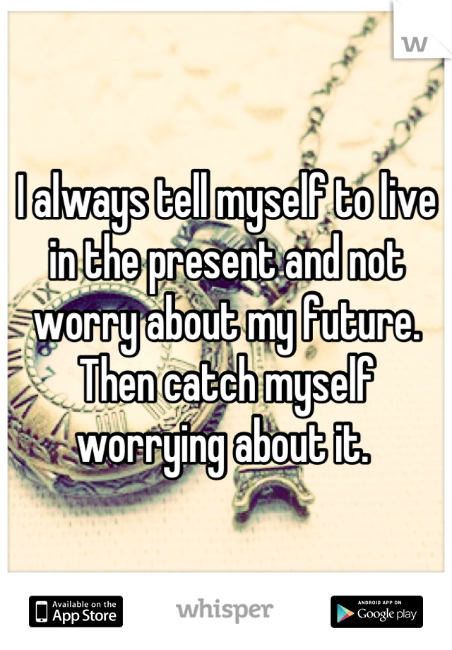 I always tell myself to live in the present and not worry about my future.
Then catch myself worrying about it. 