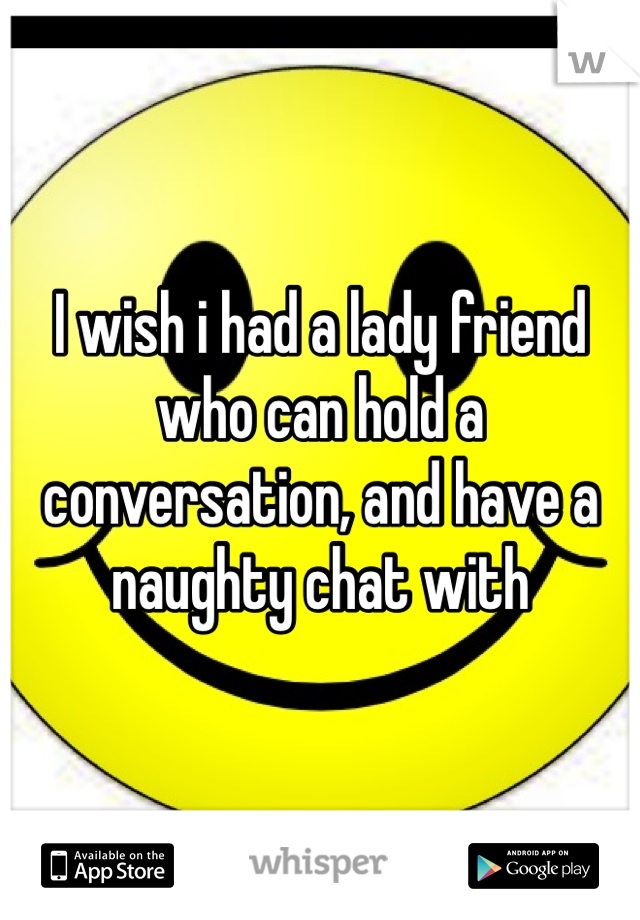 I wish i had a lady friend who can hold a conversation, and have a naughty chat with