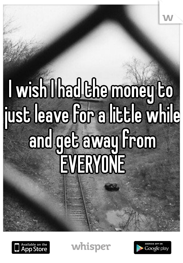 I wish I had the money to just leave for a little while and get away from EVERYONE