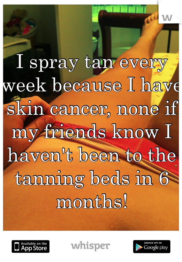 I spray tan every week because I have skin cancer, none if my friends know I haven't been to the tanning beds in 6 months!