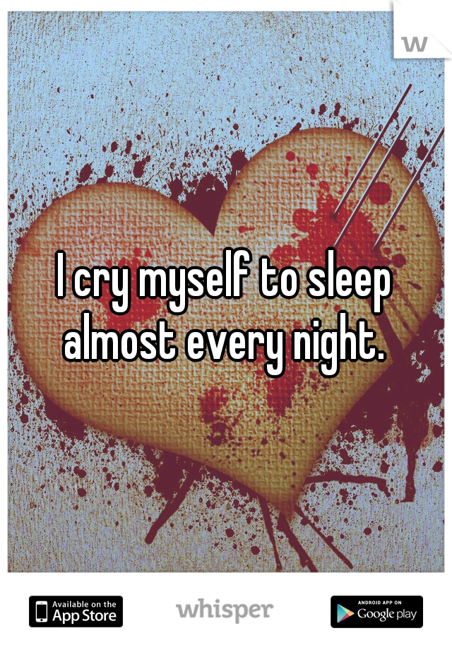 I cry myself to sleep almost every night. 