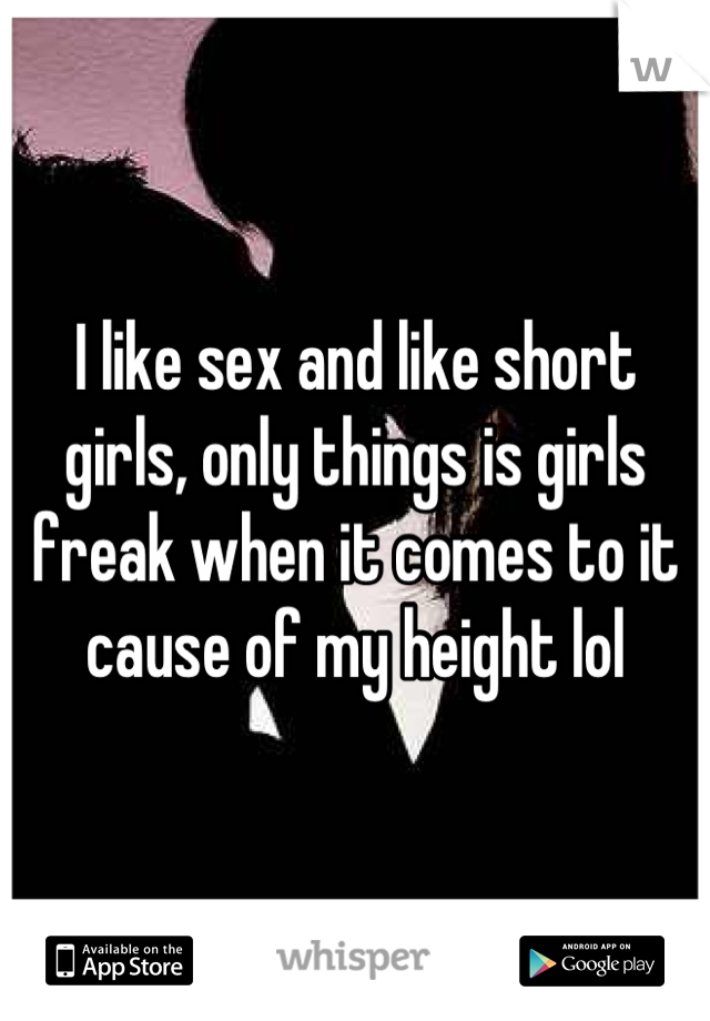 I like sex and like short girls, only things is girls freak when it comes to it cause of my height lol
