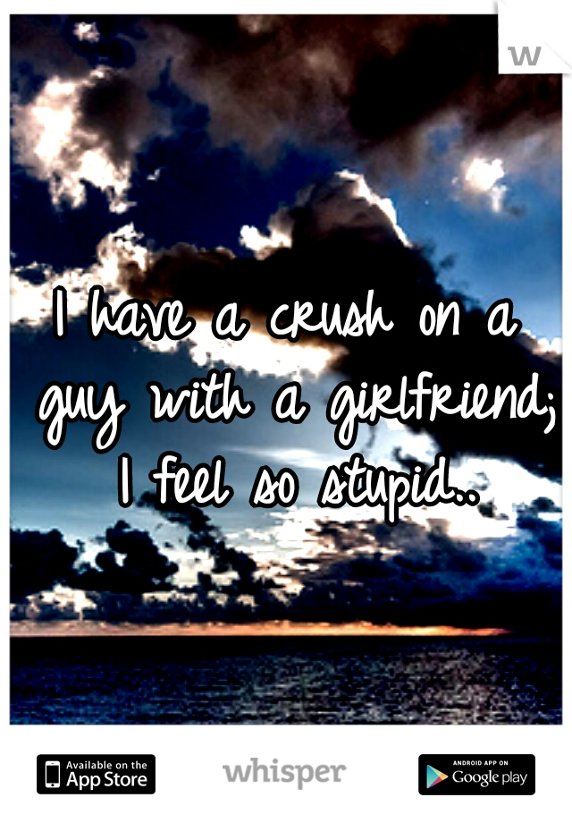 I have a crush on a guy with a girlfriend; I feel so stupid..