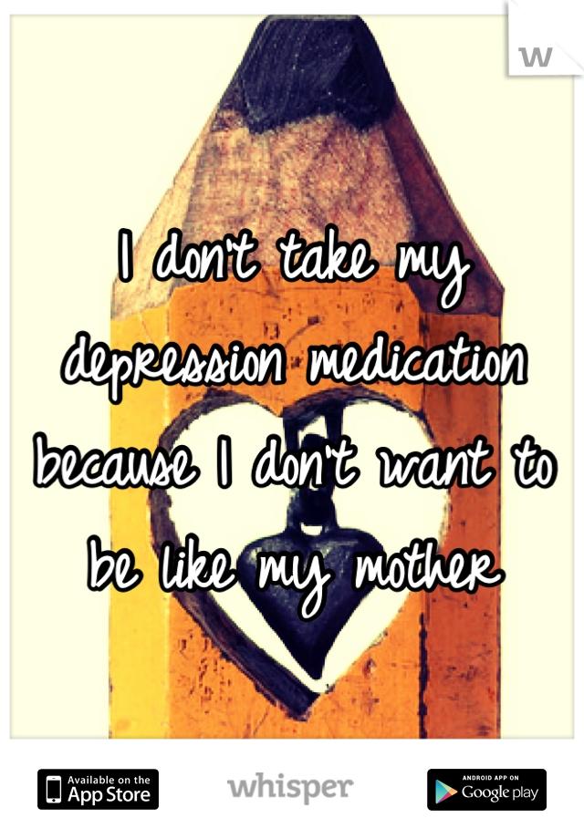 I don't take my depression medication because I don't want to be like my mother