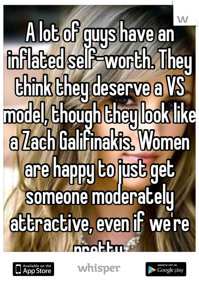 A lot of guys have an inflated self-worth. They think they deserve a VS model, though they look like a Zach Galifinakis. Women are happy to just get someone moderately attractive, even if we're pretty.