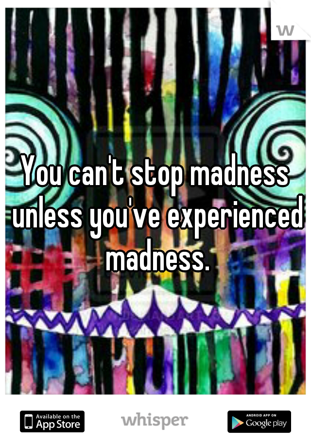 You can't stop madness unless you've experienced madness.