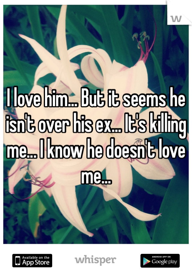 I love him... But it seems he isn't over his ex... It's killing me... I know he doesn't love me... 