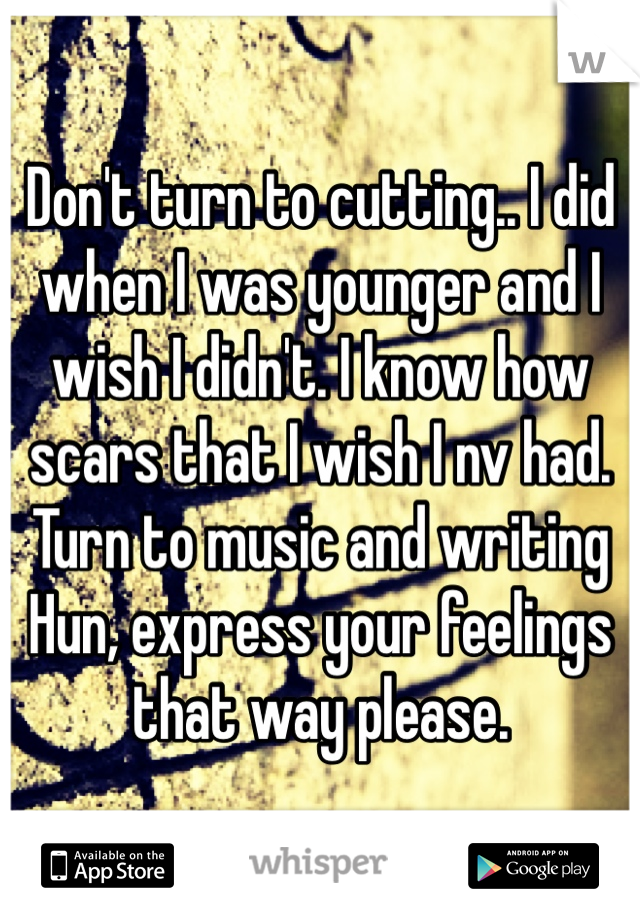 Don't turn to cutting.. I did when I was younger and I wish I didn't. I know how scars that I wish I nv had. Turn to music and writing Hun, express your feelings that way please.
