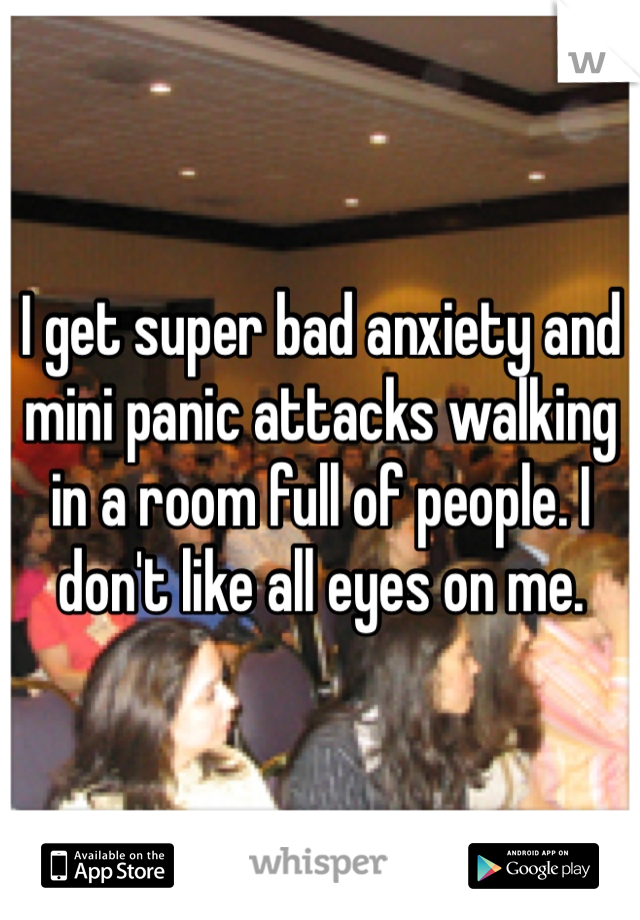 I get super bad anxiety and mini panic attacks walking in a room full of people. I don't like all eyes on me. 