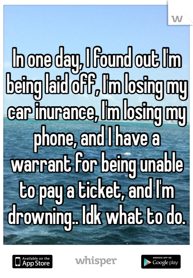 In one day, I found out I'm being laid off, I'm losing my car inurance, I'm losing my phone, and I have a warrant for being unable to pay a ticket, and I'm drowning.. Idk what to do.