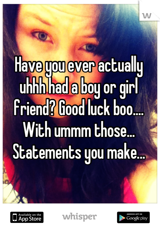 Have you ever actually uhhh had a boy or girl friend? Good luck boo.... With ummm those... Statements you make...